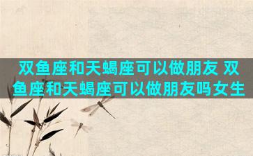 双鱼座和天蝎座可以做朋友 双鱼座和天蝎座可以做朋友吗女生